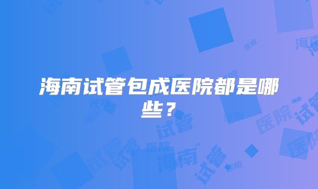 海南试管包成医院都是哪些？