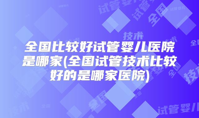 全国比较好试管婴儿医院是哪家(全国试管技术比较好的是哪家医院)