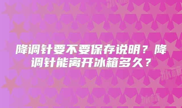 降调针要不要保存说明？降调针能离开冰箱多久？