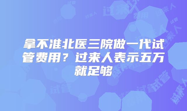拿不准北医三院做一代试管费用？过来人表示五万就足够