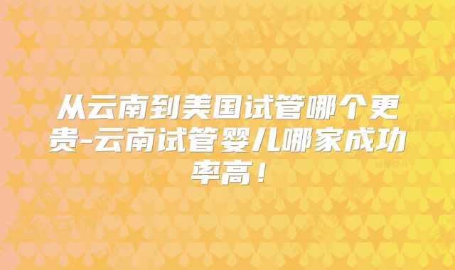 从云南到美国试管哪个更贵-云南试管婴儿哪家成功率高！