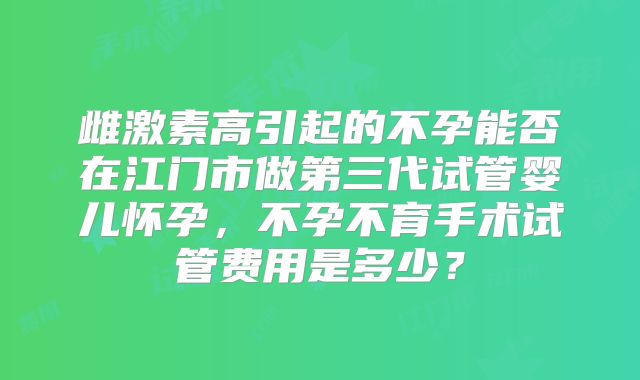 雌激素高引起的不孕能否在江门市做第三代试管婴儿怀孕,不孕不育手术试管费用是多少?