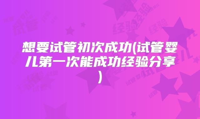 想要试管初次成功(试管婴儿第一次能成功经验分享)