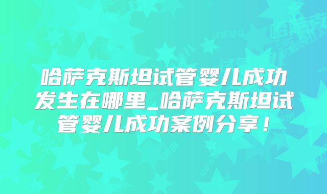 哈萨克斯坦试管婴儿成功发生在哪里_哈萨克斯坦试管婴儿成功案例分享！