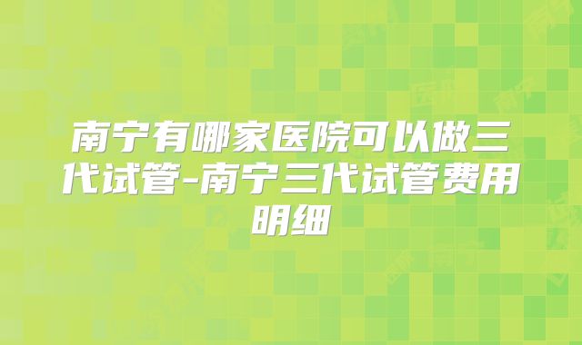 南宁有哪家医院可以做三代试管-南宁三代试管费用明细