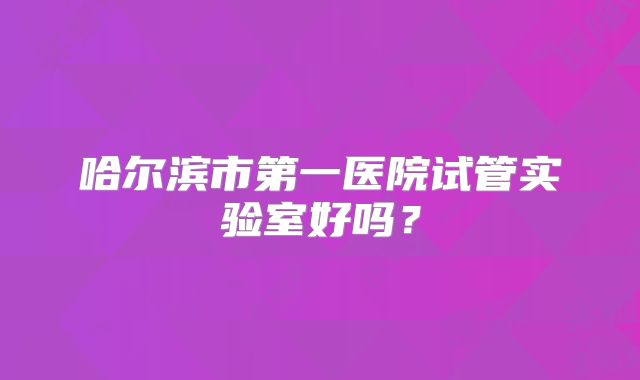 哈尔滨市第一医院试管实验室好吗？