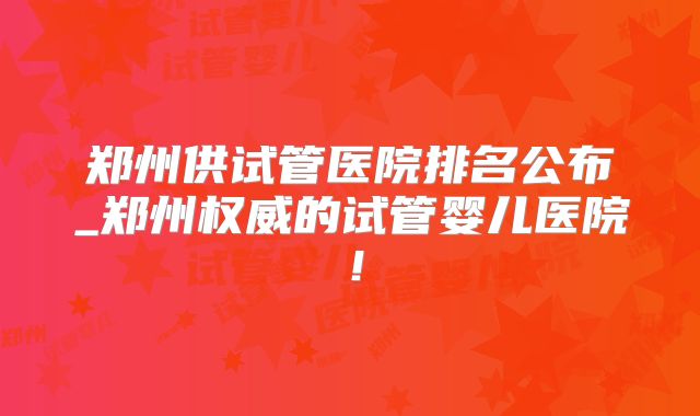 郑州供试管医院排名公布_郑州权威的试管婴儿医院！