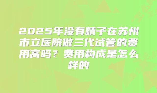 2025年没有精子在苏州市立医院做三代试管的费用高吗?费用构成是怎么样的