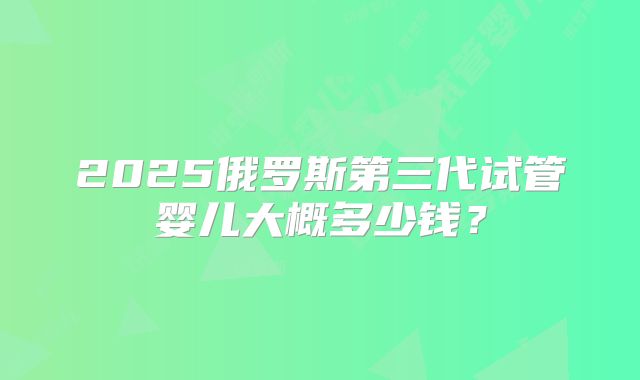 2025俄罗斯第三代试管婴儿大概多少钱？