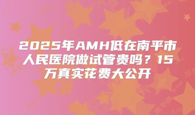 2025年AMH低在南平市人民医院做试管贵吗?15万真实花费大公开