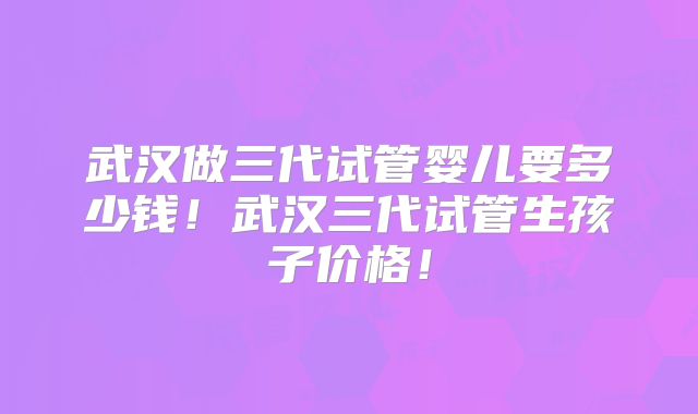 武汉做三代试管婴儿要多少钱！武汉三代试管生孩子价格！