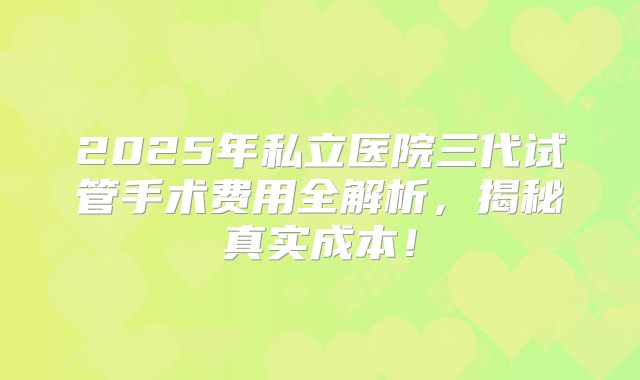 2025年私立医院三代试管手术费用全解析,揭秘真实成本!