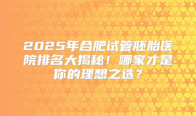 2025年合肥试管胚胎医院排名大揭秘！哪家才是你的理想之选？
