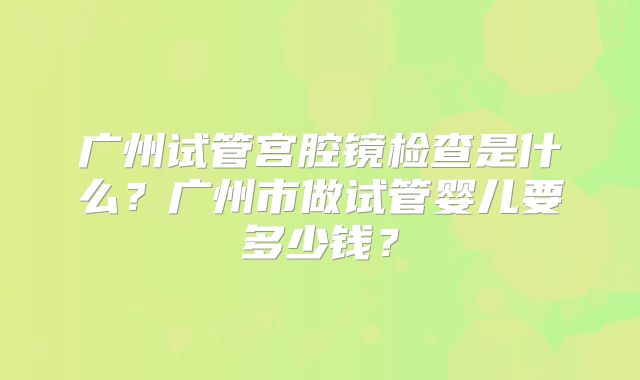 广州试管宫腔镜检查是什么?广州市做试管婴儿要多少钱?