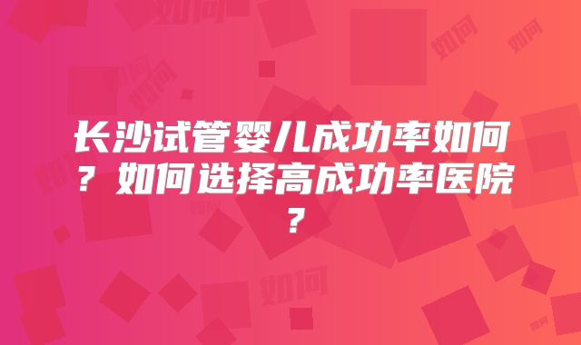 长沙试管婴儿成功率如何？如何选择高成功率医院？