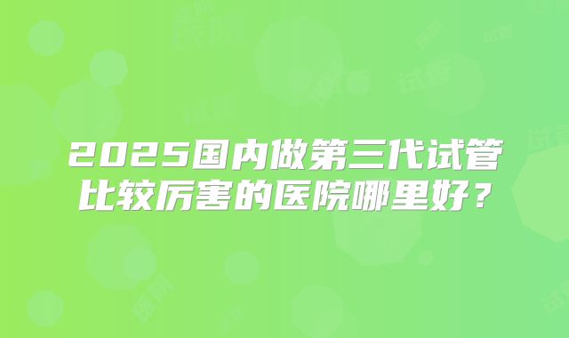 2025国内做第三代试管比较厉害的医院哪里好？