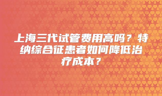上海三代试管费用高吗？特纳综合征患者如何降低治疗成本？