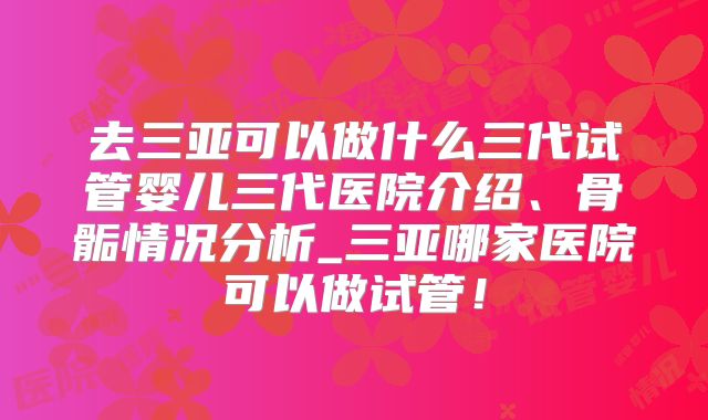 去三亚可以做什么三代试管婴儿三代医院介绍、骨骺情况分析_三亚哪家医院可以做试管！