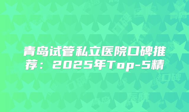 青岛试管私立医院口碑推荐：2025年Top-5精