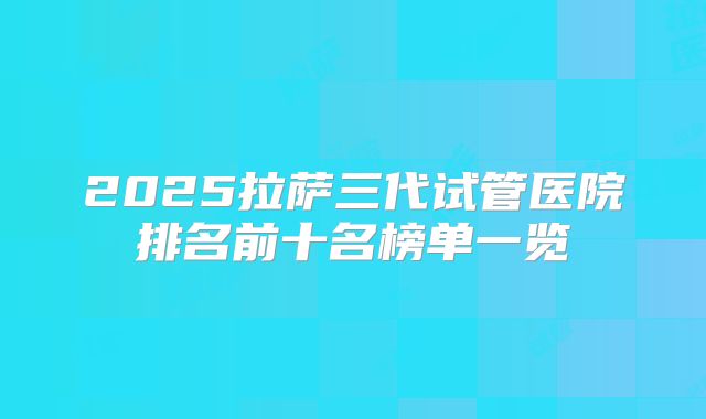 2025拉萨三代试管医院排名前十名榜单一览