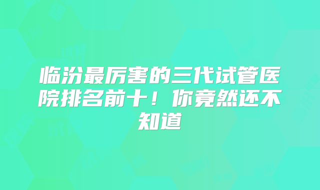 临汾最厉害的三代试管医院排名前十!你竟然还不知道