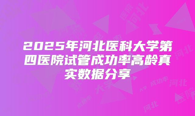 2025年河北医科大学第四医院试管成功率高龄真实数据分享