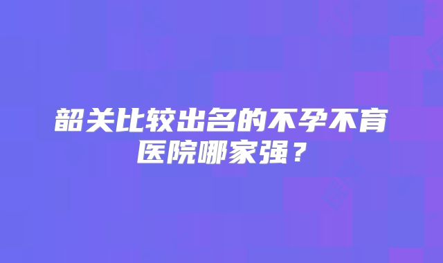 韶关比较出名的不孕不育医院哪家强?