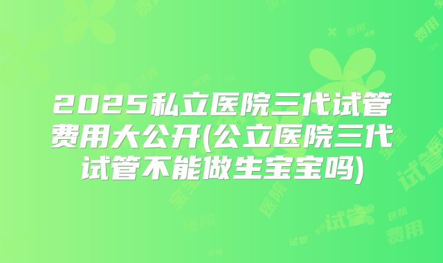 2025私立医院三代试管费用大公开(公立医院三代试管不能做生宝宝吗)
