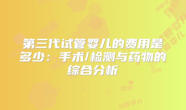 第三代试管婴儿的费用是多少：手术/检测与药物的综合分析