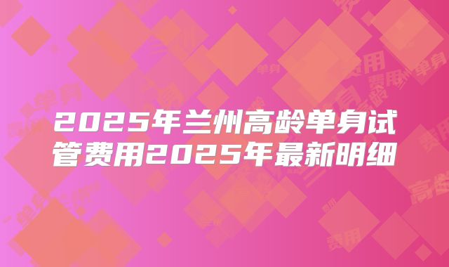 2025年兰州高龄单身试管费用2025年最新明细
