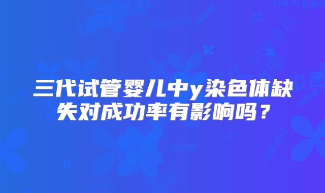 三代试管婴儿中y染色体缺失对成功率有影响吗？