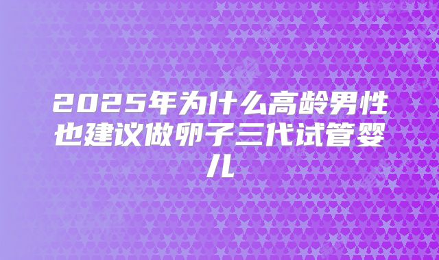 2025年为什么高龄男性也建议做卵子三代试管婴儿