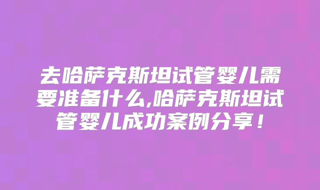 去哈萨克斯坦试管婴儿需要准备什么,哈萨克斯坦试管婴儿成功案例分享！