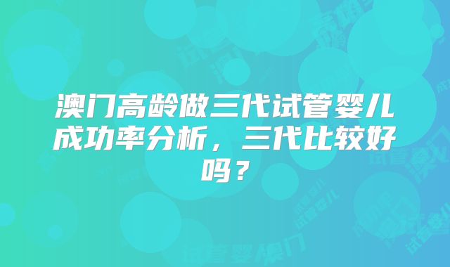 澳门高龄做三代试管婴儿成功率分析,三代比较好吗?