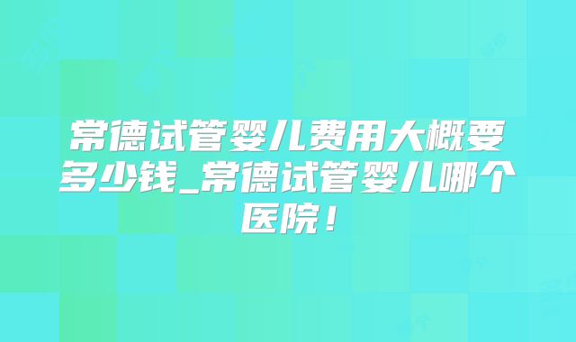 常德试管婴儿费用大概要多少钱_常德试管婴儿哪个医院！