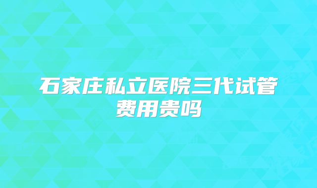 石家庄私立医院三代试管费用贵吗