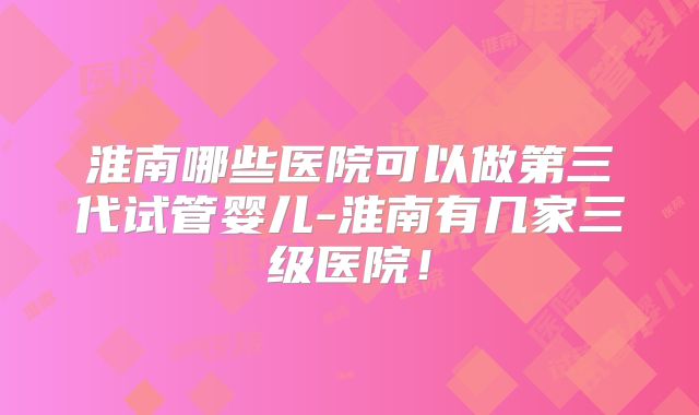 淮南哪些医院可以做第三代试管婴儿-淮南有几家三级医院!