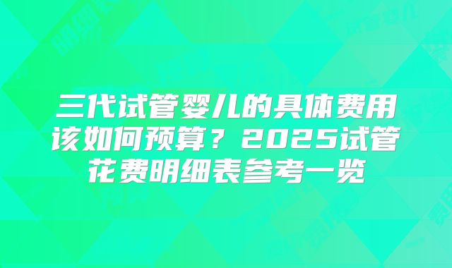 三代试管婴儿的具体费用该如何预算?2025试管花费明细表参考一览