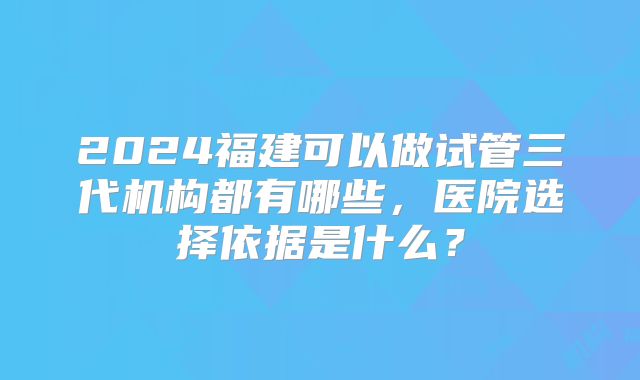 2024福建可以做试管三代机构都有哪些，医院选择依据是什么？