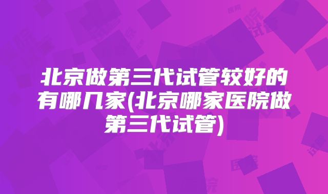 北京做第三代试管较好的有哪几家(北京哪家医院做第三代试管)