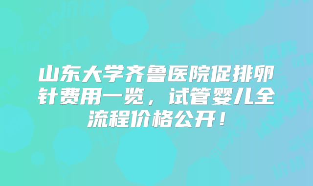 山东大学齐鲁医院促排卵针费用一览，试管婴儿全流程价格公开！