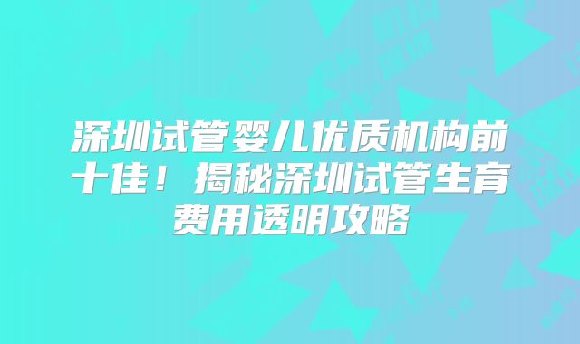 深圳试管婴儿优质机构前十佳！揭秘深圳试管生育费用透明攻略