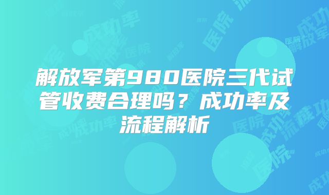 解放军第980医院三代试管收费合理吗？成功率及流程解析