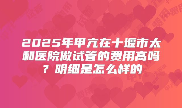 2025年甲亢在十堰市太和医院做试管的费用高吗?明细是怎么样的