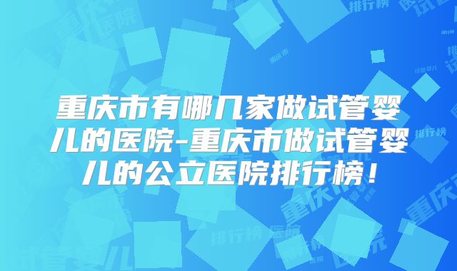 重庆市有哪几家做试管婴儿的医院-重庆市做试管婴儿的公立医院排行榜！