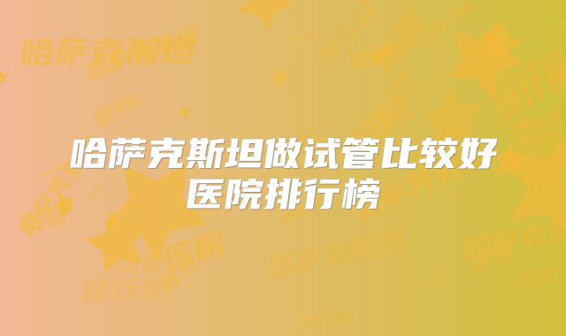 哈萨克斯坦做试管比较好医院排行榜