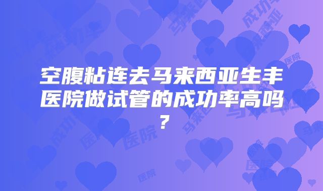 空腹粘连去马来西亚生丰医院做试管的成功率高吗?