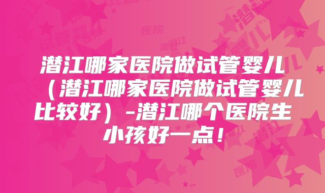潜江哪家医院做试管婴儿(潜江哪家医院做试管婴儿比较好)-潜江哪个医院生小孩好一点!