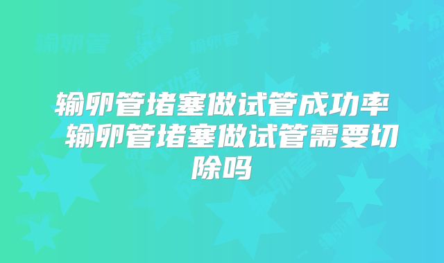 输卵管堵塞做试管成功率 输卵管堵塞做试管需要切除吗