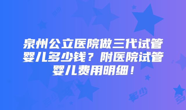 泉州公立医院做三代试管婴儿多少钱？附医院试管婴儿费用明细！